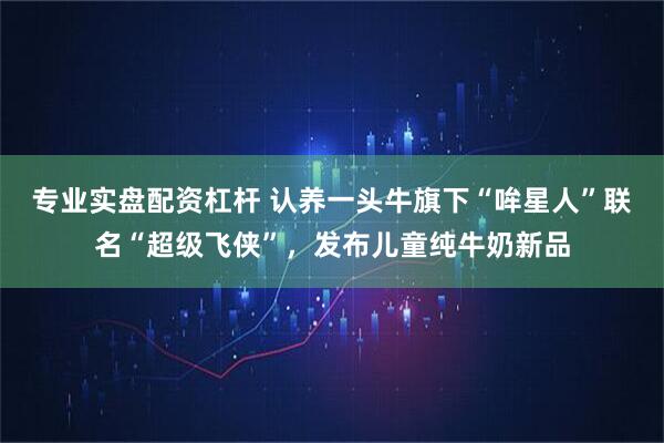 专业实盘配资杠杆 认养一头牛旗下“哞星人”联名“超级飞侠”，发布儿童纯牛奶新品