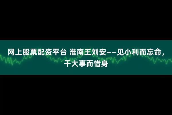 网上股票配资平台 淮南王刘安——见小利而忘命，干大事而惜身