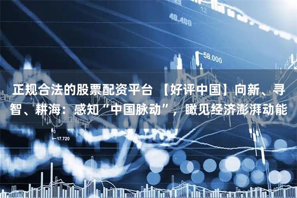 正规合法的股票配资平台 【好评中国】向新、寻智、耕海：感知“中国脉动”，瞰见经济澎湃动能