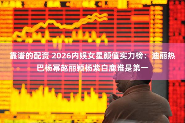 靠谱的配资 2026内娱女星颜值实力榜：迪丽热巴杨幂赵丽颖杨紫白鹿谁是第一