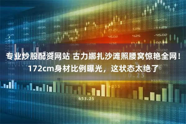 专业炒股配资网站 古力娜扎沙滩照腰窝惊艳全网！172cm身材比例曝光，这状态太绝了