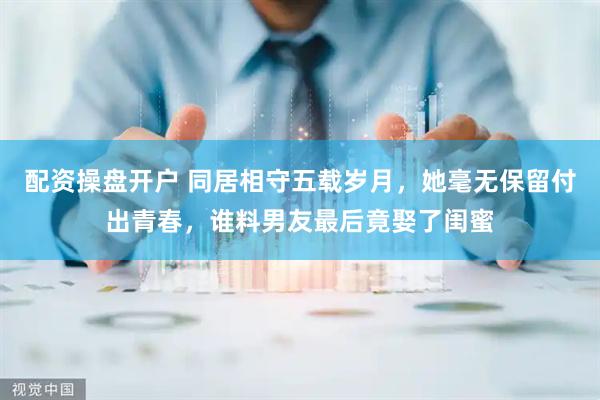 配资操盘开户 同居相守五载岁月，她毫无保留付出青春，谁料男友最后竟娶了闺蜜