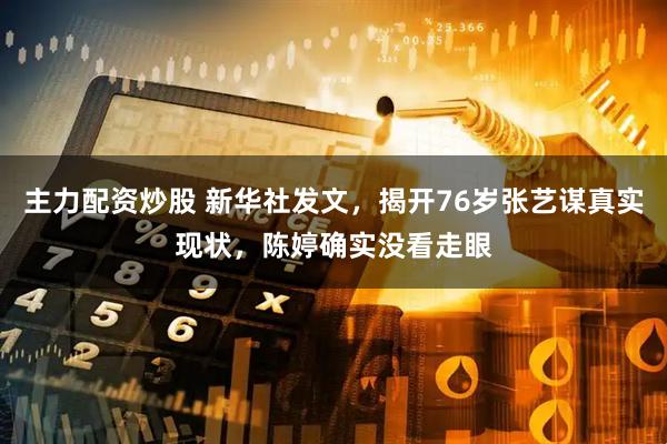 主力配资炒股 新华社发文，揭开76岁张艺谋真实现状，陈婷确实没看走眼