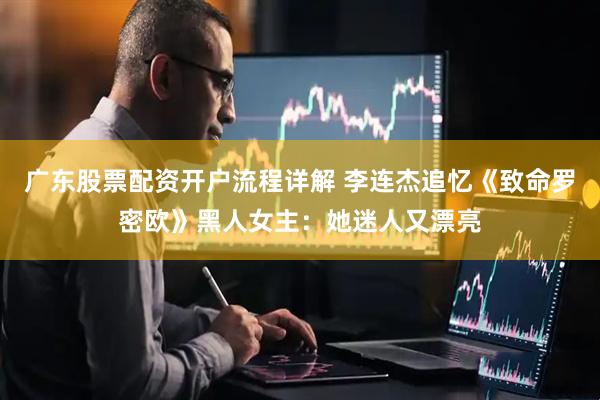 广东股票配资开户流程详解 李连杰追忆《致命罗密欧》黑人女主：她迷人又漂亮