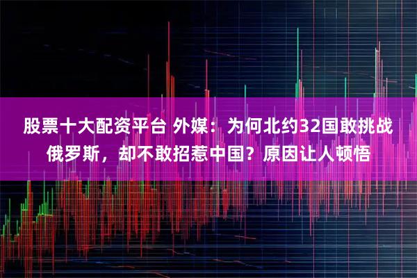 股票十大配资平台 外媒：为何北约32国敢挑战俄罗斯，却不敢招惹中国？原因让人顿悟