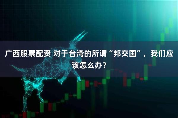 广西股票配资 对于台湾的所谓“邦交国”，我们应该怎么办？